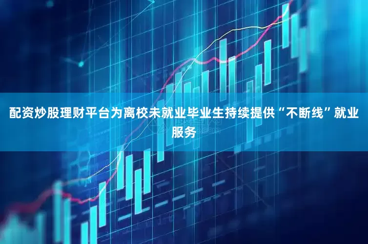 配资炒股理财平台为离校未就业毕业生持续提供“不断线”就业服务