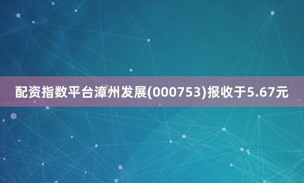 配资指数平台漳州发展(000753)报收于5.67元