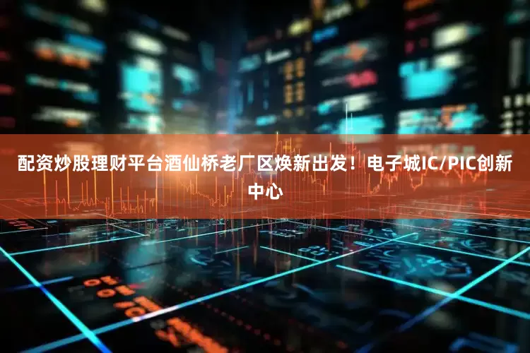 配资炒股理财平台酒仙桥老厂区焕新出发！电子城IC/PIC创新中心