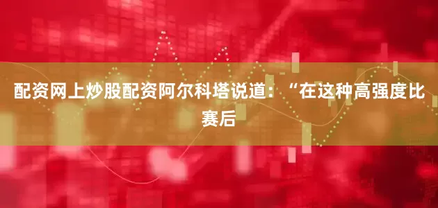 配资网上炒股配资阿尔科塔说道：“在这种高强度比赛后