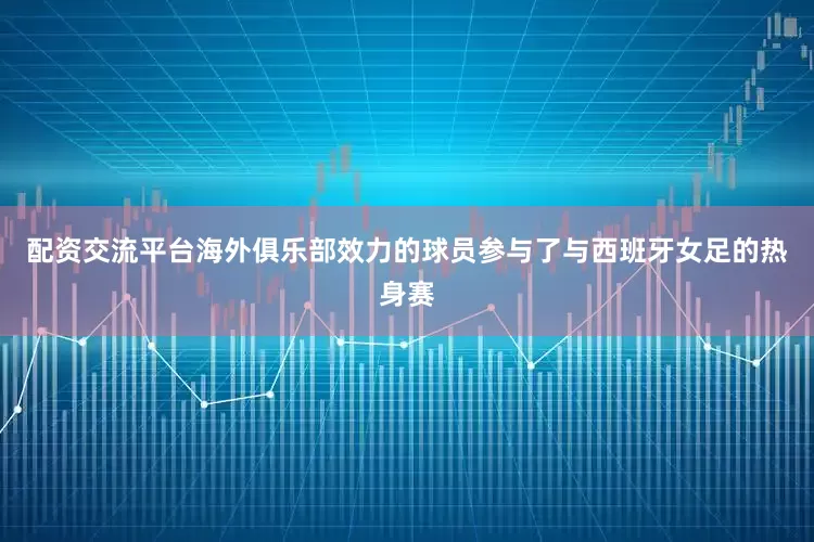 配资交流平台海外俱乐部效力的球员参与了与西班牙女足的热身赛