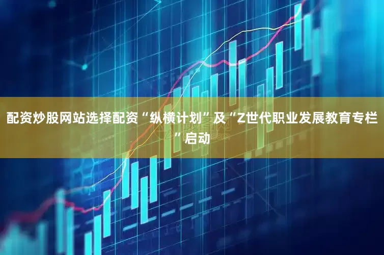 配资炒股网站选择配资“纵横计划”及“Z世代职业发展教育专栏”启动