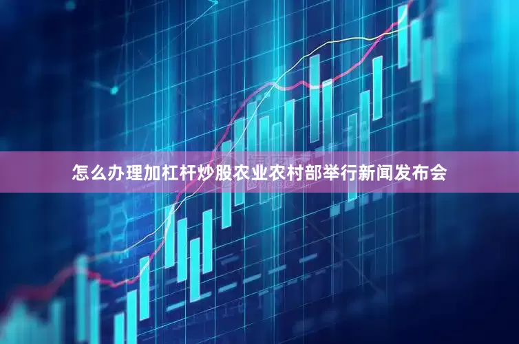 怎么办理加杠杆炒股农业农村部举行新闻发布会