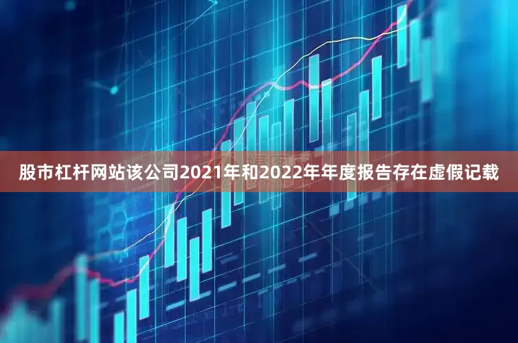股市杠杆网站该公司2021年和2022年年度报告存在虚假记载